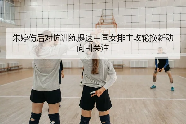 朱婷伤后对抗训练提速中国女排主攻轮换新动向引关注